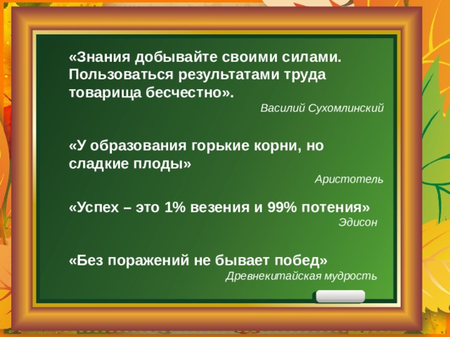 «Знания добывайте своими силами. Пользоваться результатами труда товарища бесчестно». Василий Сухомлинский «У образования горькие корни, но сладкие плоды» Аристотель «Успех – это 1% везения и 99% потения» Эдисон «Без поражений не бывает побед»  Древнекитайская мудрость 