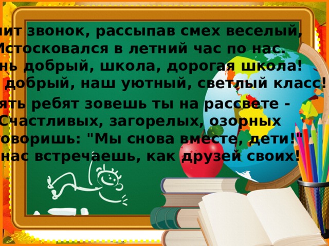 Звенит звонок, рассыпав смех веселый,  Истосковался в летний час по нас.   День добрый, школа, дорогая школа!   День добрый, наш уютный, светлый класс! Опять ребят зовешь ты на рассвете -   Счастливых, загорелых, озорных   И говоришь: 