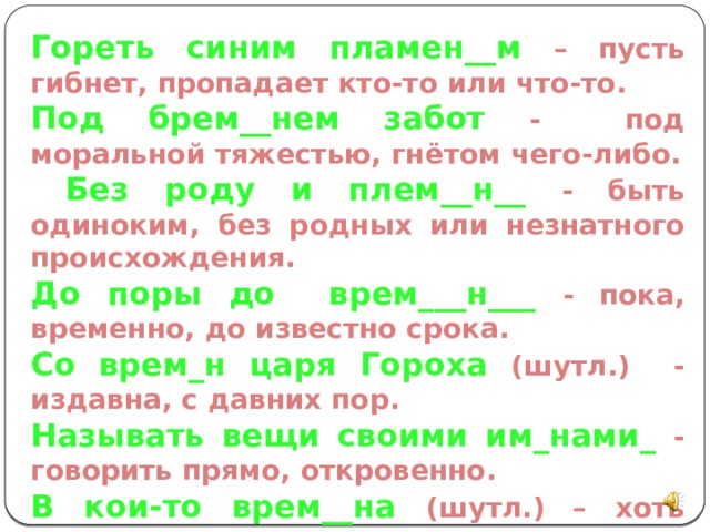 Гореть синим пламен__м – пусть гибнет, пропадает кто-то или что-то. Под брем__нем забот - под моральной тяжестью, гнётом чего-либо.  Без роду и плем__н__ - быть одиноким, без родных или незнатного происхождения. До поры до врем___н___ - пока, временно, до известно срока. Со врем_н царя Гороха (шутл.) - издавна, с давних пор. Называть вещи своими им_нами_ - говорить прямо, откровенно. В кои-то врем__на (шутл.) – хоть иногда, когда представилась возможность. 