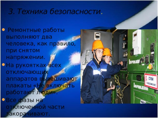 3. Техника безопасности .    Ремонтные работы выполняют два человека, как правило, при снятом напряжении. На рукоятках всех отключающих аппаратов вывешивают плакаты «Не включать работают люди». Все фазы на отключенной части закорачивают. 