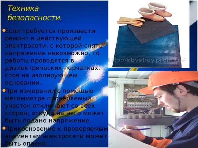 Техника безопасности. Если требуется произвести ремонт в действующей электросети, с которой снять напряжение невозможно, то работы проводятся в диэлектрических перчатках, стоя на изолирующем основании. При измерении с помощью мегомметра проверяемый участок отключают со всех сторон, откуда на него может быть подано напряжение. Прикосновение к проверяемым элементам электросети может быть опасно. 