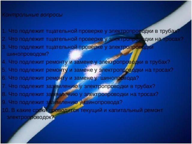 Контрольные вопросы   1. Что подлежит тщательной проверке у электропроводки в трубах? 2. Что подлежит тщательной проверке у электропроводки на тросах? 3. Что подлежит тщательной проверке у электропроводки шинопроводом? 4. Что подлежит ремонту и замене у электропроводки в трубах? 5. Что подлежит ремонту и замене у электропроводки на тросах? 6. Что подлежит ремонту и замене у шинопровода? 7. Что подлежит заземлению у электропроводки в трубах? 8. Что подлежит заземлению у электропроводки на тросах? 9. Что подлежит заземлению у шинопровода? 10. В какие сроки проводится текущий и капитальный ремонт электропроводок?   
