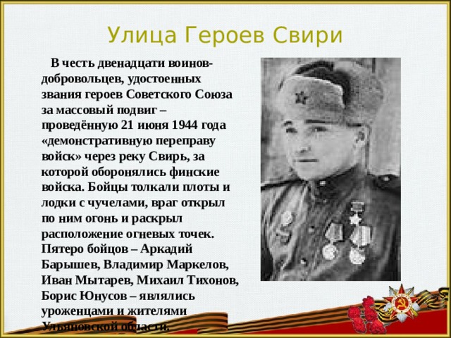 Улица Героев Свири  В честь двенадцати воинов-добровольцев, удостоенных звания героев Советского Союза за массовый подвиг – проведённую 21 июня 1944 года «демонстративную переправу войск» через реку Свирь, за которой оборонялись финские войска. Бойцы толкали плоты и лодки с чучелами, враг открыл по ним огонь и раскрыл расположение огневых точек. Пятеро бойцов – Аркадий Барышев, Владимир Маркелов, Иван Мытарев, Михаил Тихонов, Борис Юнусов – являлись уроженцами и жителями Ульяновской области . 
