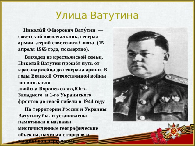 Улица Ватутина  Никола́й Фёдорович Вату́тин  — советский военачальник, генерал армии  ,герой советского Союза (15 апреля 1965 года, посмертно).  Выходец из крестьянской семьи, Николай Ватутин прошёл путь от красноармейца до генерала армии. В годы Великой Отечественной войны  он возглавля лвойска Воронежского,Юго-Западного  и 1-го Украинского фронтов до своей гибели в 1944 году.  На территории России и Украины Ватутину были установлены памятники и названы многочисленные географические объекты, начиная с городов и заканчивая переулками. 