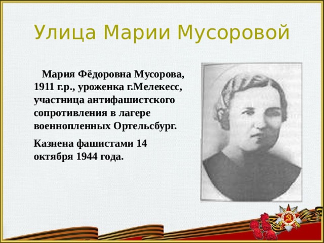 Улица Марии Мусоровой  Мария Фёдоровна Мусорова, 1911 г.р., уроженка г.Мелекесс, участница антифашистского сопротивления в лагере военнопленных Ортельсбург.  Казнена фашистами 14 октября 1944 года. 