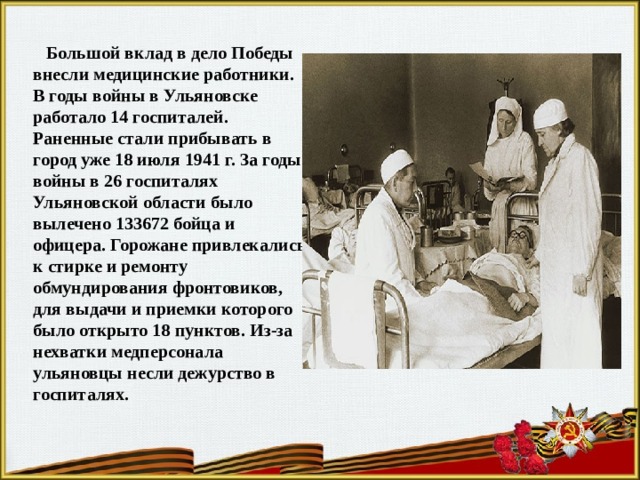  Большой вклад в дело Победы внесли медицинские работники. В годы войны в Ульяновске работало 14 госпиталей. Раненные стали прибывать в город уже 18 июля 1941 г. За годы войны в 26 госпиталях Ульяновской области было вылечено 133672 бойца и офицера. Горожане привлекались к стирке и ремонту обмундирования фронтовиков, для выдачи и приемки которого было открыто 18 пунктов. Из-за нехватки медперсонала ульяновцы несли дежурство в госпиталях. 