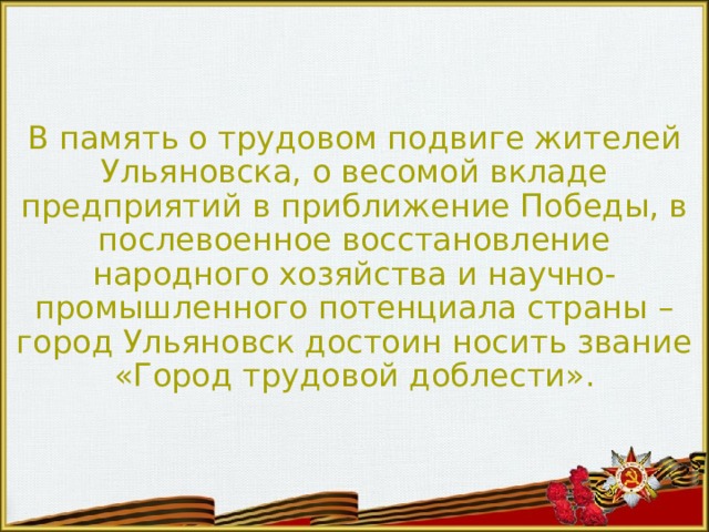 В память о трудовом подвиге жителей Ульяновска, о весомой вкладе предприятий в приближение Победы, в послевоенное восстановление народного хозяйства и научно-промышленного потенциала страны – город Ульяновск достоин носить звание «Город трудовой доблести». 