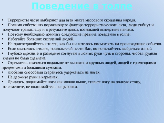 Поведение в толпе Террористы часто выбирают для атак места массового скопления народа. Помимо собственно поражающего фактора террористического акта, люди гибнут и  получают травмы еще и в результате давки, возникшей вследствие паники. Поэтому необходимо помнить следующие правила поведения в толпе: Избегайте больших скоплений людей. Не присоединяйтесь к толпе, как бы ни хотелось посмотреть на происходящие события. Если оказались в толпе, позвольте ей нести Вас, но попытайтесь выбраться из неё. Глубоко вдохните и разведите согнутые в локтях руки чуть в стороны, чтобы грудная  клетка не была сдавлена. Стремитесь оказаться подальше от высоких и крупных людей, людей с громоздкими предметами и большими сумками. Любыми способами старайтесь удержаться на ногах. Не держите руки в карманах. Двигаясь, поднимайте ноги как можно выше, ставьте ногу на полную стопу,  не семените, не поднимайтесь на цыпочки.