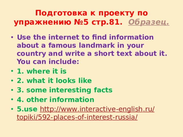 Подготовка к проекту по упражнению №5 стр.81. Образец. Use the internet to find information about a famous landmark in your country and write a short text about it. You can include: 1.  where it is 2. what it looks like 3. some interesting facts 4. other information 5.use http :// www . interactive - english . ru / topiki /592- places - of - interest - russia /  