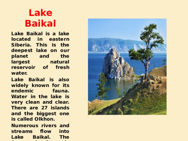 Lake Baikal Lake Baikal is a lake located in eastern Siberia. This is the deepest lake on our planet and the largest natural reservoir of fresh water. Lake Baikal is also widely known for its endemic fauna. Water in the lake is very clean and clear. There are 27 islands and the biggest one is called Olkhon. Numerous rivers and streams flow into Lake Baikal. The Angara is the only river that flows out from the lake. 