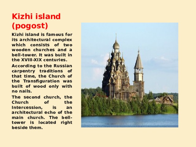 Kizhi island (pogost) Kizhi island is famous for its architectural complex which consists of two wooden churches and a bell-tower. It was built in the XVIII-XIX centuries. According to the Russian carpentry traditions of that time, the Church of the Transfiguration was built of wood only with no nails. The second church, the Church of the Intercession, is an architectural echo of the main church. The bell-tower is located right beside them. 