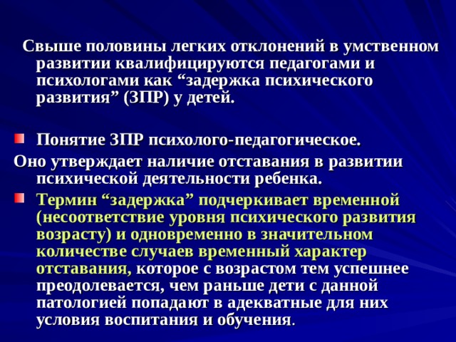  Свыше половины легких отклонений в умственном развитии квалифицируются педагогами и психологами как “задержка психического развития” (ЗПР) у детей.  Понятие ЗПР психолого-педагогическое. Оно утверждает наличие отставания в развитии психической деятельности ребенка. Термин “задержка” подчеркивает временной (несоответствие уровня психического развития возрасту) и одновременно в значительном количестве случаев временный характер отставания, которое с возрастом тем успешнее преодолевается, чем раньше дети с данной патологией попадают в адекватные для них условия воспитания и обучения . 