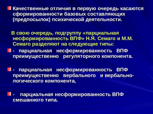 Качественные отличия в первую очередь касаются сформированности базовых составляющих (предпосылок) психической деятельности.   В свою очередь, подгруппу «парциальная несформированность ВПФ» Н.Я. Семаго и М.М. Семаго разделяют на следующие типы: - парциальная несформированность ВПФ преимущественно регуляторного компонента.  - парциальная несформированность ВПФ преимущественно вербального и вербально-логического компонента,  - парциальная несформированность ВПФ смешанного типа. 