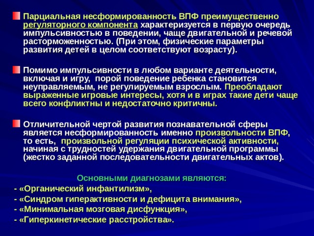 Парциальная несформированность ВПФ преимущественно регуляторного компонента  характеризуется в первую очередь импульсивностью в поведении, чаще двигательной и речевой расторможенностью. (При этом, физические параметры развития детей в целом соответствуют возрасту).  Помимо импульсивности в любом варианте деятельности, включая и игру, порой поведение ребенка становится неуправляемым, не регулируемым взрослым. Преобладают выраженные игровые интересы, хотя и в играх такие дети чаще всего конфликтны и недостаточно критичны.  Отличительной чертой развития познавательной сферы является несформированность именно произвольности ВПФ , то есть, произвольной регуляции психической активности, начиная с трудностей удержания двигательной программы (жестко заданной последовательности двигательных актов).   Основными диагнозами являются:  - «Органический инфантилизм»,  - «Синдром гиперактивности и дефицита внимания»,  - «Минимальная мозговая дисфункция»,  - «Гиперкинетические расстройства». 