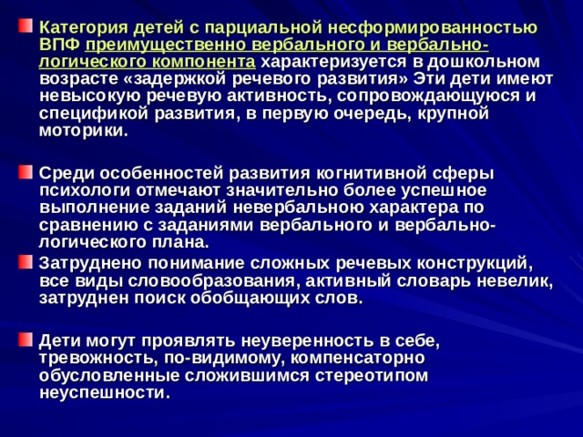 Категория детей с парциальной несформированностью ВПФ преимущественно вербального и вербально-логического компонента  характеризуется в дошкольном возрасте «задержкой речевого развития» Эти дети имеют невысокую речевую активность, сопровождающуюся и спецификой развития, в первую очередь, крупной моторики.  Среди особенностей развития когнитивной сферы психологи отмечают значительно более успешное выполнение заданий невербальною характера по сравнению с заданиями вербального и вербально-логического плана. Затруднено понимание сложных речевых конструкций, все виды словообразования, активный словарь невелик, затруднен поиск обобщающих слов.  Дети могут проявлять неуверенность в себе, тревожность, по-видимому, компенсаторно обусловленные сложившимся стереотипом неуспешности. 