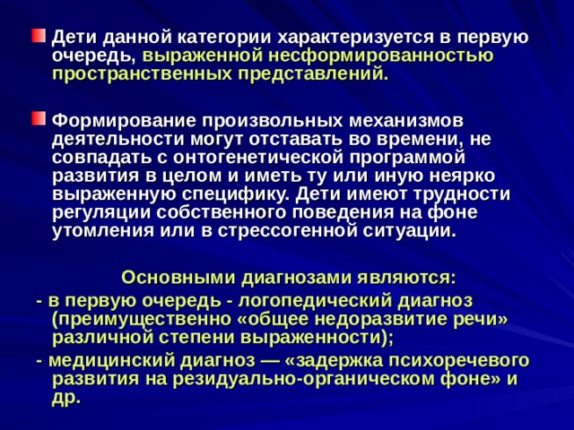 Дети данной категории характеризуется в первую очередь, выраженной несформированностью пространственных представлений.  Формирование произвольных механизмов деятельности могут отставать во времени, не совпадать с онтогенетической программой развития в целом и иметь ту или иную неярко выраженную специфику. Дети имеют трудности регуляции собственного поведения на фоне утомления или в стрессогенной ситуации.   Основными диагнозами являются:  - в первую очередь - логопедический диагноз (преимущественно «общее недоразвитие речи» различной степени выраженности);  - медицинский диагноз — «задержка психоречевого развития на резидуально-органическом фоне» и др. 