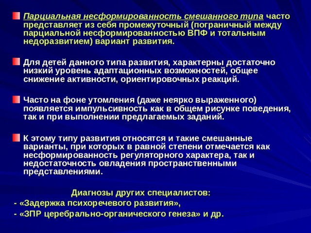Парциальная несформированность смешанного типа  часто представляет из себя промежуточный (пограничный между парциальной несформированностью ВПФ и тотальным недоразвитием) вариант развития.  Для детей данного типа развития, характерны достаточно низкий уровень адаптационных возможностей, общее снижение активности, ориентировочных реакций.  Часто на фоне утомления (даже неярко выраженного) появляется импульсивность как в общем рисунке поведения, так и при выполнении предлагаемых заданий.  К этому типу развития относятся и такие смешанные варианты, при которых в равной степени отмечается как несформированность регуляторного характера, так и недостаточность овладения пространственными представлениями.   Диагнозы других специалистов:  - «Задержка психоречевого развития»,  - «ЗПР церебрально-органического генеза» и др. 
