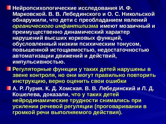 Нейропсихологические исследования И. Ф. Марковской. В. В. Лебединского и О. С. Никольской обнаружили, что дети с преобладанием явлений органического инфантилизма  имеют мозаичный и преимущественно динамический характер нарушений высших корковых функций, обусловленный низким психическим тонусом, повышенной истощаемостью, недостаточностью автоматизации движений и действий, импульсивностью. Регуляторные функции у таких детей нарушены в звене контроля,  но они могут правильно повторить инструкцию, верно оценить свои ошибки А. Р. Лурия. К. Д. Хомская. В. В. Лебединский и Л. Д. Кошелева, доказали, что у таких детей нейродинамические трудности снимались при усилении речевой регуляции (проговаривании в громкой речи выполняемого действия). 