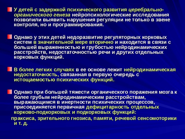 У детей с задержкой психического развития церебрально-органического генеза  нейропсихологические исследования позволили выявить нарушения регуляции не только в звене контроля, но и программирования.  Однако у этих детей недоразвитие регуляторных корковых систем в значительной мере вторично и находится в связи с большей выраженностью и грубостью нейродинамических расстройств, недостаточностью речи и других отдельных корковых функций.  В более легких случаях в ее основе лежит нейродинамическая недостаточность, связанная в первую очередь с истощаемостью психических функций.   Однако при большей тяжести органического поражения мозга к более грубым нейродинамическим расстройствам, выражающимся в инертности психических процессов, присоединяется первичная дефицитарность отдельных корково-подкорковых и подкорковых функций:  праксиса, зрительного гнозиса, памяти, речевой сенсомоторики и т. д. 