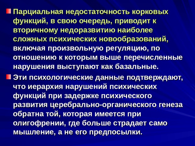 Парциальная недостаточность корковых функций, в свою очередь, приводит к вторичному недоразвитию наиболее сложных психических новообразований, включая произвольную регуляцию, по отношению к которым выше перечисленные нарушения выступают как базальные. Эти психологические данные подтверждают, что иерархия нарушений психических функций при задержке психического развития церебрально-органического генеза обратна той, которая имеется при олигофрении, где больше страдает само мышление, а не его предпосылки. 
