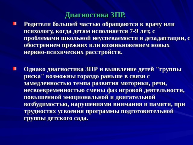   Диагностика ЗПР. Родители большей частью обращаются к врачу или психологу, когда детям исполняется 7-9 лет, с проблемами школьной неуспеваемости и дезадаптации, с обострением прежних или возникновением новых нервно-психических расстройств.  Однако диагностика ЗПР и выявление детей 