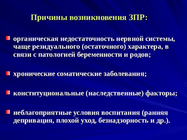   Причины возникновения ЗПР:  органическая недостаточность нервной системы, чаще резидуального (остаточного) характера, в связи с патологией беременности и родов;  хронические соматические заболевания;  конституциональные (наследственные) факторы;  неблагоприятные условия воспитания (ранняя депривация, плохой уход, безнадзорность и др.).   