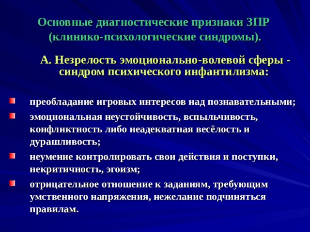  Основные диагностические признаки ЗПР (клинико-психологические синдромы).   А. Незрелость эмоционально-волевой сферы - синдром психического инфантилизма:  преобладание игровых интересов над познавательными; эмоциональная неустойчивость, вспыльчивость, конфликтность либо неадекватная весёлость и дурашливость; неумение контролировать свои действия и поступки, некритичность, эгоизм; отрицательное отношение к заданиям, требующим умственного напряжения, нежелание подчиняться правилам.  