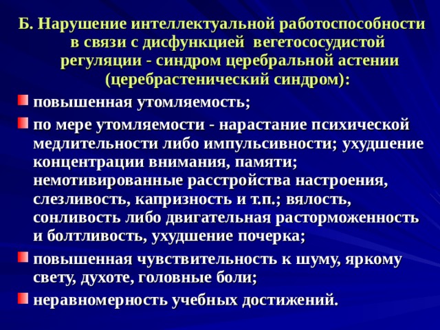 Б. Нарушение интеллектуальной работоспособности в связи с дисфункцией вегетососудистой регуляции - синдром церебральной астении (церебрастенический синдром): повышенная утомляемость; по мере утомляемости - нарастание психической медлительности либо импульсивности; ухудшение концентрации внимания, памяти; немотивированные расстройства настроения, слезливость, капризность и т.п.; вялость, сонливость либо двигательная расторможенность и болтливость, ухудшение почерка; повышенная чувствительность к шуму, яркому свету, духоте, головные боли; неравномерность учебных достижений. 