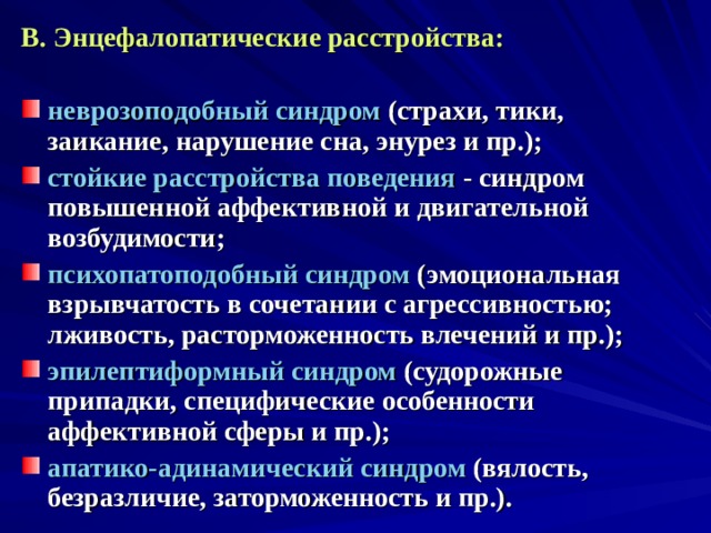 В. Энцефалопатические расстройства:  неврозоподобный синдром (страхи, тики, заикание, нарушение сна, энурез и пр.); стойкие расстройства поведения - синдром повышенной аффективной и двигательной возбудимости; психопатоподобный синдром (эмоциональная взрывчатость в сочетании с агрессивностью; лживость, расторможенность влечений и пр.); эпилептиформный синдром (судорожные припадки, специфические особенности аффективной сферы и пр.); апатико-адинамический синдром (вялость, безразличие, заторможенность и пр.). 