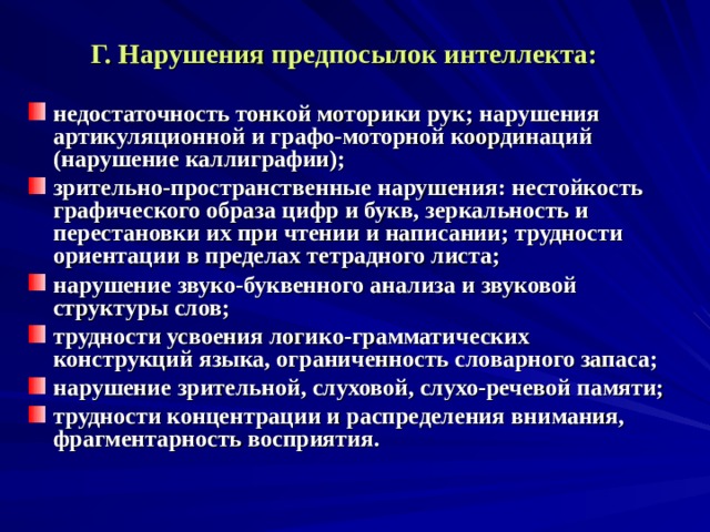 Г. Нарушения предпосылок интеллекта:  недостаточность тонкой моторики рук; нарушения артикуляционной и графо-моторной координаций (нарушение каллиграфии); зрительно-пространственные нарушения: нестойкость графического образа цифр и букв, зеркальность и перестановки их при чтении и написании; трудности ориентации в пределах тетрадного листа; нарушение звуко-буквенного анализа и звуковой структуры слов; трудности усвоения логико-грамматических конструкций языка, ограниченность словарного запаса; нарушение зрительной, слуховой, слухо-речевой памяти; трудности концентрации и распределения внимания, фрагментарность восприятия.    