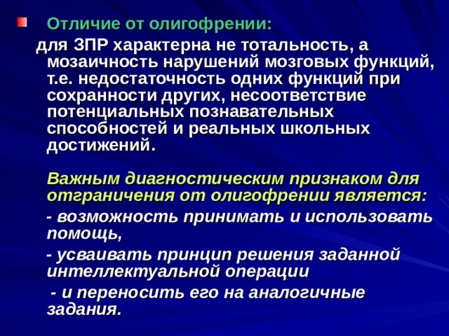 Отличие от олигофрении:  для ЗПР характерна не тотальность, а мозаичность нарушений мозговых функций, т.е. недостаточность одних функций при сохранности других, несоответствие потенциальных познавательных способностей и реальных школьных достижений.   Важным диагностическим признаком для отграничения от олигофрении является:  - возможность принимать и использовать помощь,  - усваивать принцип решения заданной интеллектуальной операции  - и переносить его на аналогичные задания. 