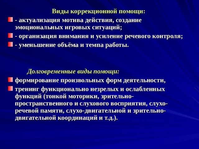 Виды коррекционной помощи: - актуализация мотива действия, создание эмоциональных игровых ситуаций; - организация внимания и усиление речевого контроля; - уменьшение объёма и темпа работы.    Долговременные виды помощи: формирование произвольных форм деятельности, тренинг функционально незрелых и ослабленных функций (тонкой моторики, зрительно-пространственного и слухового восприятия, слухо-речевой памяти, слухо-двигательной и зрительно-двигательной координаций и т.д.).    