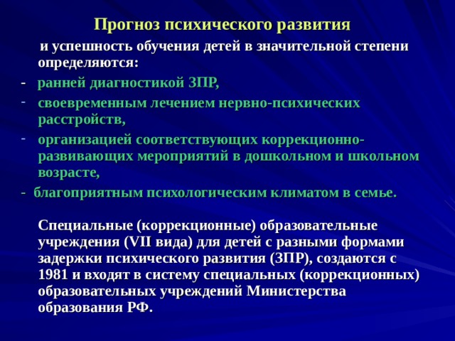 Прогноз психического развития   и успешность обучения детей в значительной степени определяются: - ранней диагностикой ЗПР, своевременным лечением нервно-психических расстройств, организацией соответствующих коррекционно-развивающих мероприятий в дошкольном и школьном возрасте, - благоприятным психологическим климатом в семье.   Специальные (коррекционные) образовательные учреждения (VII вида) для детей с разными формами задержки психического развития (ЗПР), создаются с 1981 и входят в систему специальных (коррекционных) образовательных учреждений Министерства образования РФ.  