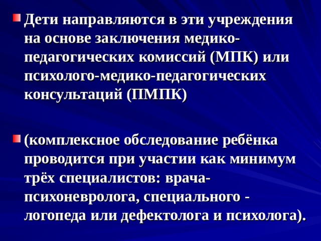 Дети направляются в эти учреждения на основе заключения медико-педагогических комиссий (МПК) или психолого-медико-педагогических консультаций (ПМПК)  (комплексное обследование ребёнка проводится при участии как минимум трёх специалистов: врача-психоневролога, специального - логопеда или дефектолога и психолога). 
