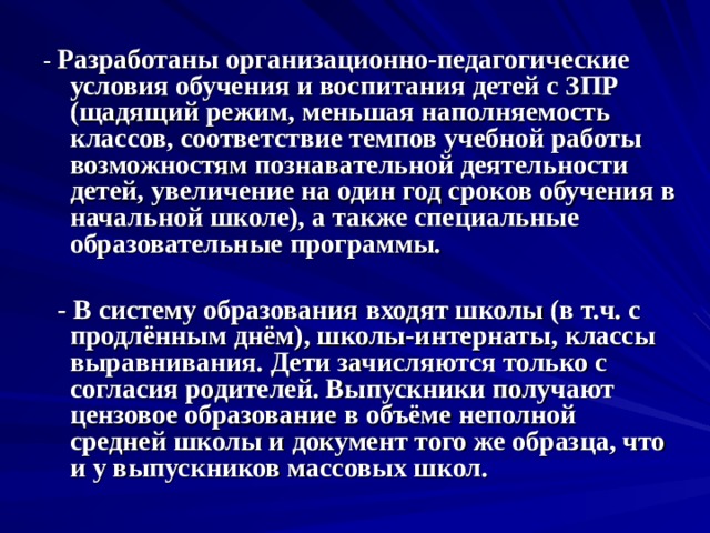 - Разработаны организационно-педагогические условия обучения и воспитания детей с ЗПР (щадящий режим, меньшая наполняемость классов, соответствие темпов учебной работы возможностям познавательной деятельности детей, увеличение на один год сроков обучения в начальной школе), а также специальные образовательные программы.    - В систему образования входят школы (в т.ч. с продлённым днём), школы-интернаты, классы выравнивания. Дети зачисляются только с согласия родителей. Выпускники получают цензовое образование в объёме неполной средней школы и документ того же образца, что и у выпускников массовых школ.   