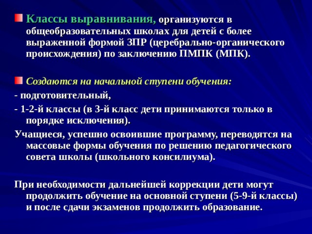 Классы выравнивания, организуются в общеобразовательных школах для детей с более выраженной формой ЗПР (церебрально-органического происхождения) по заключению ПМПК (МПК).  Создаются на начальной ступени обучения:  - подготовительный, - 1-2-й классы (в 3-й класс дети принимаются только в порядке исключения). Учащиеся, успешно освоившие программу, переводятся на массовые формы обучения по решению педагогического совета школы (школьного консилиума).  При необходимости дальнейшей коррекции дети могут продолжить обучение на основной ступени (5-9-й классы) и после сдачи экзаменов продолжить образование.  