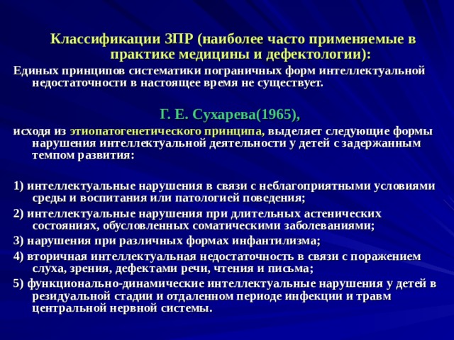   Классификации ЗПР (наиболее часто применяемые в практике медицины и дефектологии): Единых принципов систематики пограничных форм интеллектуальной недостаточности в настоящее время не существует.  Г. Е. Сухарева(1965),  исходя из этиопатогенетического принципа, выделяет следующие формы нарушения интеллектуальной деятельности у детей с задержанным темпом развития:  1) интеллектуальные нарушения в связи с неблагоприятными условиями среды и воспитания или патологией поведения; 2) интеллектуальные нарушения при длительных астенических состояниях, обусловленных соматическими заболеваниями; 3) нарушения при различных формах инфантилизма; 4) вторичная интеллектуальная недостаточность в связи с поражением слуха, зрения, дефектами речи, чтения и письма; 5) функционально-динамические интеллектуальные нарушения у детей в резидуальной стадии и отдаленном периоде инфекции и травм центральной нервной системы.  
