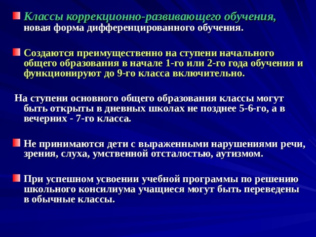 Классы коррекционно-развивающего обучения, новая форма дифференцированного обучения.  Создаются преимущественно на ступени начального общего образования в начале 1-го или 2-го года обучения и функционируют до 9-го класса включительно.   На ступени основного общего образования классы могут быть открыты в дневных школах не позднее 5-6-го, а в вечерних - 7-го класса.  Не принимаются дети с выраженными нарушениями речи, зрения, слуха, умственной отсталостью, аутизмом.  При успешном усвоении учебной программы по решению школьного консилиума учащиеся могут быть переведены в обычные классы.    