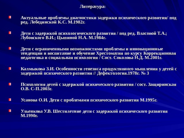 Литература:  Актуальные проблемы диагностики задержки психического развития/ под ред. Лебединской К.С. М.1982г.  Дети с задержкой психологического развития / под ред. Власовой Т.А.; Лубовского В.И.; Цыпиной Н.А. М.1984г.  Дети с ограниченными возможностями проблемы и инновационные тенденции и воспитание и обучение Хрестоматия по курсу Коррекционная педагогика и социальная психология / Сост. Соколова Н.Д. М.2001г.  Калмыкова З.И. Особенности генезиса продуктивного мышления у детей с задержкой психического развития // Дефектология.1978г. № 3  Психология детей с задержкой психического развития / сост. Защиринская О.В. С-П.2003г.  Усанова О.И. Дети с проблемами психического развития М.1995г.  Ульенкова У.В. Шестилетние дети с задержкой психического развития М.1990г. 