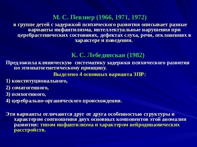  М. С. Певзнер (1966, 1971, 1972)  в группе детей с задержкой психического развития описывает разные варианты инфантилизма, интеллектуальные нарушения при церебрастенических состояниях, дефектах слуха, речи, отклонениях в характере и поведении.   К. С. Лебединская (1982)  Предложила клиническую систематику задержки психического развития по этиопатогенетическому принципу. Выделено 4 основных варианта ЗПР:  1) конституционального, 2) соматогенного, 3) психогенного, 4) церебрально-органического происхождения.  Эти варианты отличаются друг от друга особенностью структуры и характером соотношения двух основных компонентов этой аномалии развития: типом инфантилизма и характером нейродинамических расстройств.   