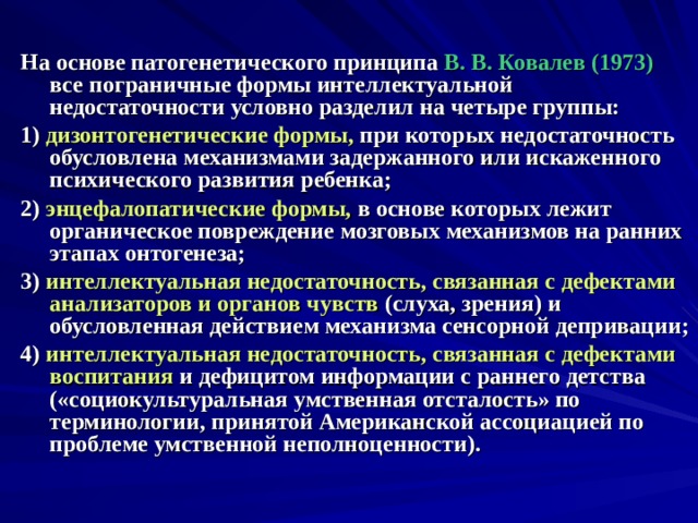  На основе патогенетического принципа В. В. Ковалев (1973) все пограничные формы интеллектуальной недостаточности условно разделил на четыре группы: 1) дизонтогенетические формы, при которых недостаточность обусловлена механизмами задержанного или искаженного психического развития ребенка; 2) энцефалопатические формы, в основе которых лежит органическое повреждение мозговых механизмов на ранних этапах онтогенеза; 3) интеллектуальная недостаточность, связанная с дефектами анализаторов и органов чувств (слуха, зрения) и обусловленная действием механизма сенсорной депривации; 4) интеллектуальная недостаточность, связанная с дефектами воспитания и дефицитом информации с раннего детства («социокультуральная умственная отсталость» по терминологии, принятой Американской ассоциацией по проблеме умственной неполноценности).  