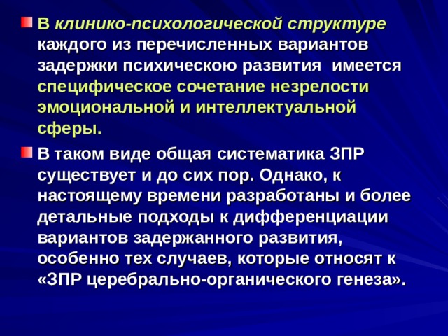 В клинико-психологической структуре  каждого из перечисленных вариантов задержки психическою развития имеется специфическое сочетание незрелости эмоциональной и интеллектуальной сферы. В таком виде общая систематика ЗПР существует и до сих пор. Однако, к настоящему времени разработаны и более детальные подходы к дифференциации вариантов задержанного развития, особенно тех случаев, которые относят к «ЗПР церебрально-органического генеза». 