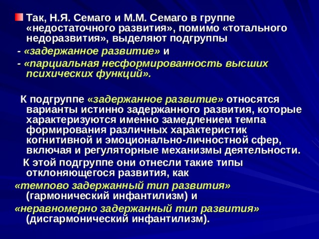 Так, Н.Я. Семаго и М.М. Семаго в группе «недостаточного развития», помимо «тотального недоразвития», выделяют подгруппы  - «задержанное развитие»  и  - «парциальная несформированность высших психических функций».   К подгруппе « задержанное развитие»  относятся варианты истинно задержанного развития, которые характеризуются именно замедлением темпа формирования различных характеристик когнитивной и эмоционально-личностной сфер, включая и регуляторные механизмы деятельности.  К этой подгруппе они отнесли такие типы отклоняющегося развития, как «темпово задержанный тип развития»  (гармонический инфантилизм) и «неравномерно  задержанный тип развития»  (дисгармонический инфантилизм). 