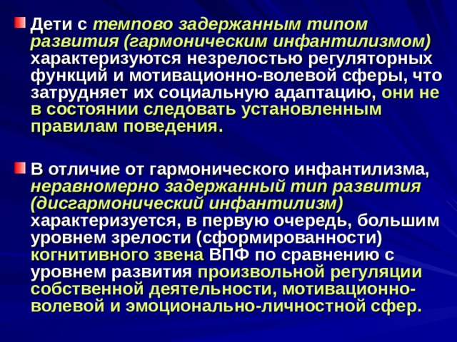 Дети с темпово задержанным типом развития (гармоническим инфантилизмом)  характеризуются незрелостью регуляторных функций и мотивационно-волевой сферы, что затрудняет их социальную адаптацию, они не в состоянии следовать установленным правилам поведения.  В отличие от гармонического инфантилизма, неравномерно задержанный тип развития (дисгармонический инфантилизм)  характеризуется, в первую очередь, большим уровнем зрелости (сформированности) когнитивного звена ВПФ по сравнению с уровнем развития произвольной регуляции собственной деятельности, мотивационно-волевой и эмоционально-личностной сфер. 