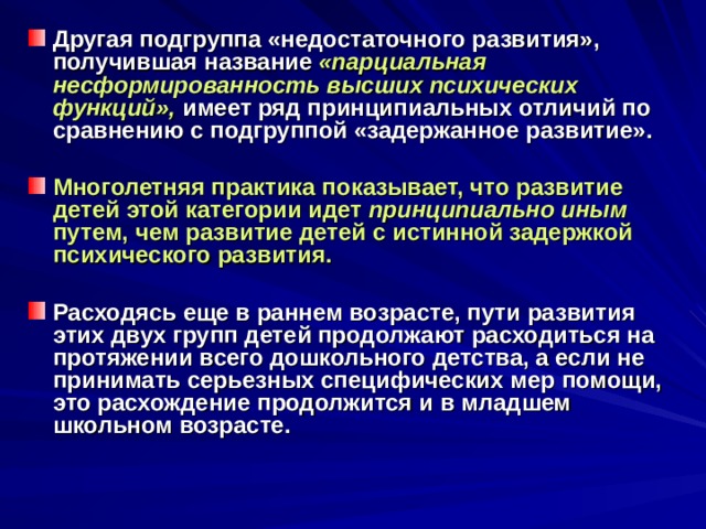 Другая подгруппа «недостаточного развития», получившая название «парциальная несформированность высших психических функций»,  имеет ряд принципиальных отличий по сравнению с подгруппой «задержанное развитие».  Многолетняя практика показывает, что развитие детей этой категории идет принципиально иным путем, чем развитие детей с истинной задержкой психического развития.  Расходясь еще в раннем возрасте, пути развития этих двух групп детей продолжают расходиться на протяжении всего дошкольного детства, а если не принимать серьезных специфических мер помощи, это расхождение продолжится и в младшем школьном возрасте. 