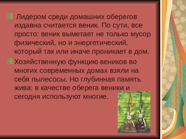  Лидером среди домашних оберегов издавна считается веник. По сути, все просто: веник выметает не только мусор физический, но и энергетический, который так или иначе проникает в дом. Хозяйственную функцию веников во многих современных домах взяли на себя пылесосы. Но глубинная память жива: в качестве оберега веники и сегодня используют многие. 