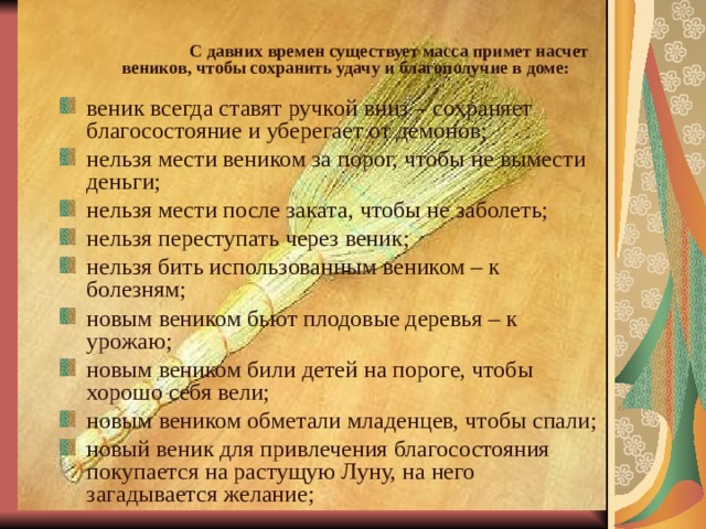  С давних времен существует масса примет насчет веников, чтобы сохранить удачу и благополучие в доме:  веник всегда ставят ручкой вниз – сохраняет благосостояние и уберегает от демонов; нельзя мести веником за порог, чтобы не вымести деньги; нельзя мести после заката, чтобы не заболеть; нельзя переступать через веник; нельзя бить использованным веником – к болезням; новым веником бьют плодовые деревья – к урожаю; новым веником били детей на пороге, чтобы хорошо себя вели; новым веником обметали младенцев, чтобы спали; новый веник для привлечения благосостояния покупается на растущую Луну, на него загадывается желание; 