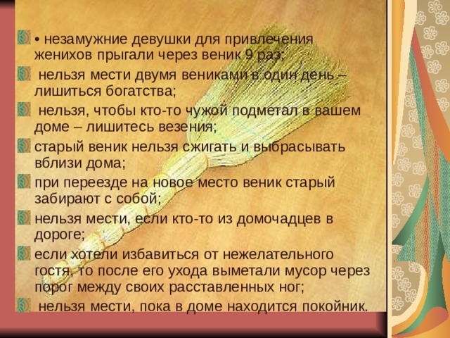• незамужние девушки для привлечения женихов прыгали через веник 9 раз;  нельзя мести двумя вениками в один день – лишиться богатства;  нельзя, чтобы кто-то чужой подметал в вашем доме – лишитесь везения; старый веник нельзя сжигать и выбрасывать вблизи дома; при переезде на новое место веник старый забирают с собой; нельзя мести, если кто-то из домочадцев в дороге; если хотели избавиться от нежелательного гостя, то после его ухода выметали мусор через порог между своих расставленных ног;  нельзя мести, пока в доме находится покойник.  