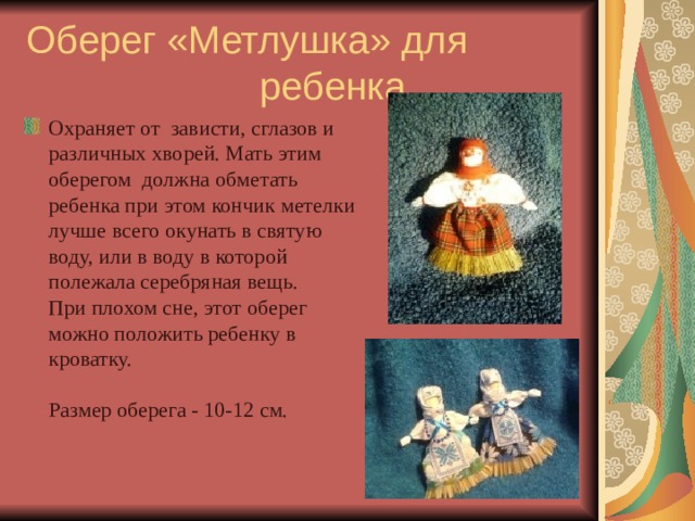 Оберег «Метлушка» для ребенка Охраняет от  зависти, сглазов и различных хворей. Мать этим оберегом должна обметать ребенка при этом кончик метелки лучше всего окунать в святую воду, или в воду в которой полежала серебряная вещь.  При плохом сне, этот оберег можно положить ребенку в кроватку.   Размер оберега - 10-12 см.    