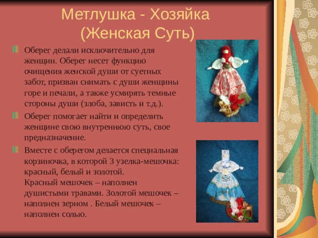 Метлушка - Хозяйка  (Женская Суть) Оберег делали исключительно для женщин. Оберег несет функцию очищения женской души от суетных забот, призван снимать с души женщины горе и печали, а также усмирять темные стороны души (злоба, зависть и т.д.). Оберег помогает найти и определить женщине свою внутреннюю суть, свое предназначение. Вместе с оберегом делается специальная корзиночка, в которой 3 узелка-мешочка: красный, белый и золотой.  Красный мешочек – наполнен душистыми травами. Золотой мешочек – наполнен зерном . Белый мешочек – наполнен солью. 